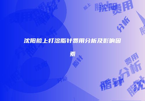 沈阳脸上打溶脂针费用分析及影响因素
