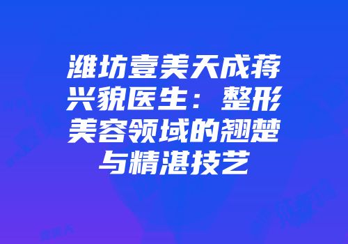 潍坊壹美天成蒋兴貌医生：整形美容领域的翘楚与精湛技艺