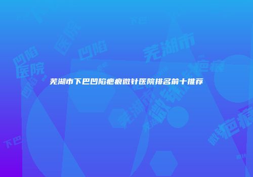 芜湖市下巴凹陷疤痕微针医院排名前十推荐
