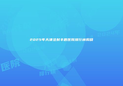 2025年天津注射丰唇医院排行榜揭晓