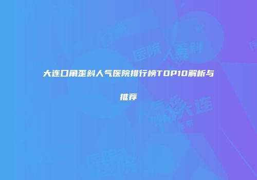 大连口角歪斜人气医院排行榜TOP10解析与推荐