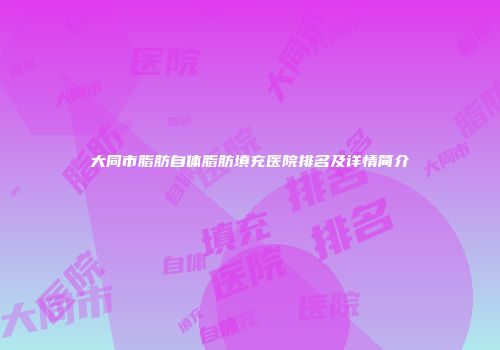 大同市脂肪自体脂肪填充医院排名及详情简介