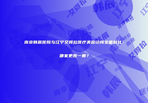 南京韩辰医院与江宁艾得拉医疗美容诊所全面对比：哪家更胜一筹？