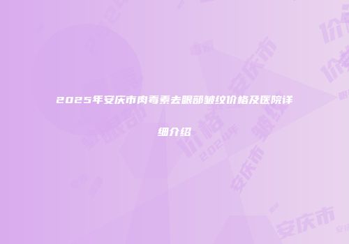 2025年安庆市肉毒素去眼部皱纹价格及医院详细介绍