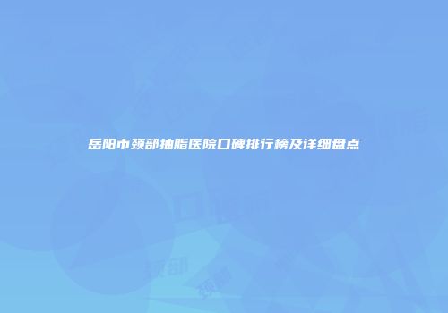 岳阳市颈部抽脂医院口碑排行榜及详细盘点