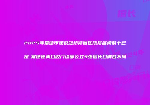 2025年常德市烤瓷冠桥修复医院排名榜前十已定-常德德美口腔门诊部公立5强擅长口碑各不同