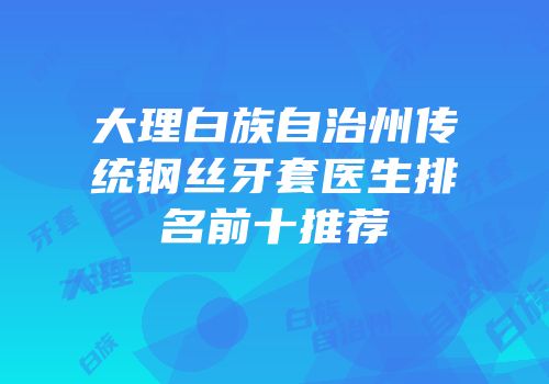 大理白族自治州传统钢丝牙套医生排名前十推荐