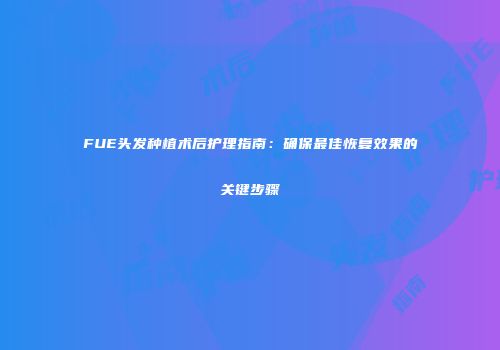 FUE头发种植术后护理指南：确保最佳恢复效果的关键步骤