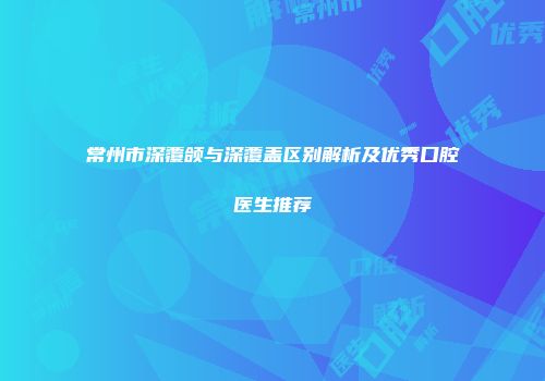 常州市深覆颌与深覆盖区别解析及优秀口腔医生推荐