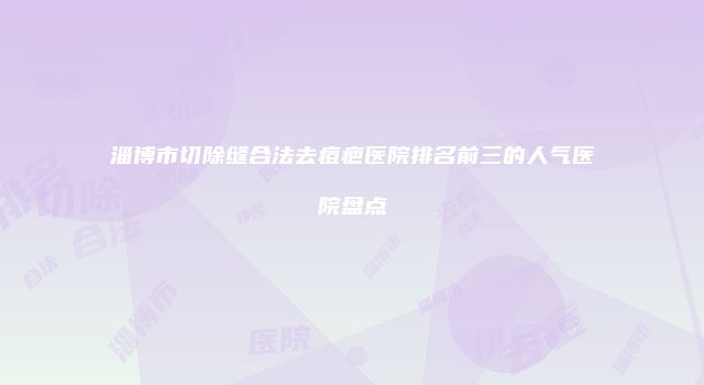 淄博市切除缝合法去痘疤医院排名前三的人气医院盘点