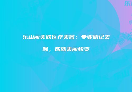 乐山丽美肤医疗美容：专业胎记去除，成就美丽蜕变