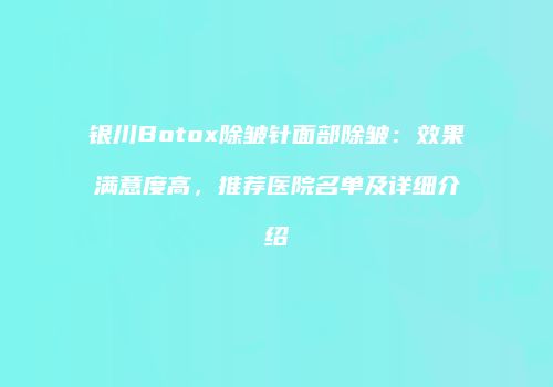 银川Botox除皱针面部除皱：效果满意度高，推荐医院名单及详细介绍