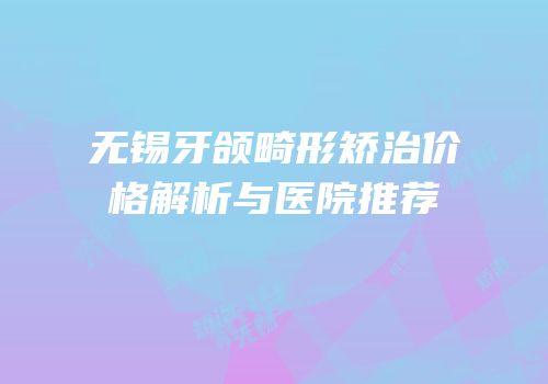无锡牙颌畸形矫治价格解析与医院推荐