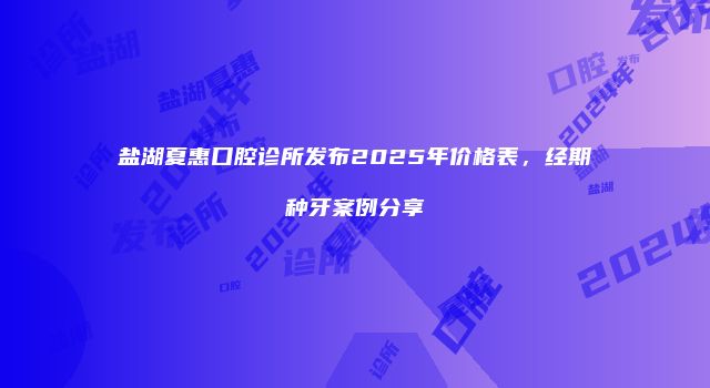 盐湖夏惠口腔诊所发布2025年价格表，经期种牙案例分享
