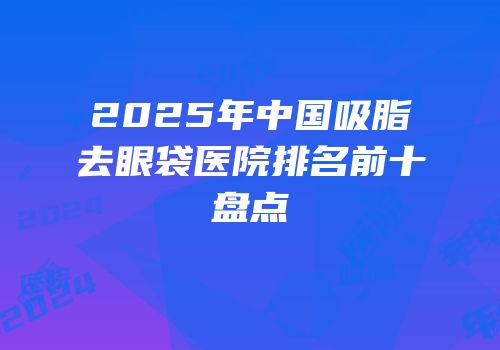 2025年中国吸脂去眼袋医院排名前十盘点
