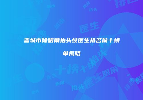 晋城市除眼角抬头纹医生排名前十榜单揭晓