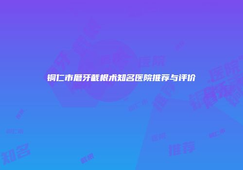 铜仁市磨牙截根术知名医院推荐与评价