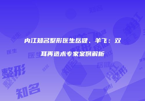 内江知名整形医生岳健、羊飞：双耳再造术专家案例解析