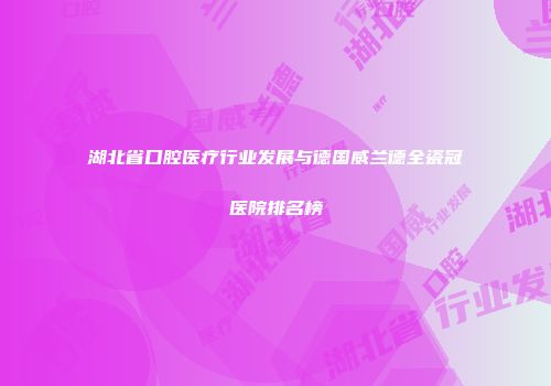 湖北省口腔医疗行业发展与德国威兰德全瓷冠医院排名榜