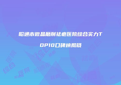 昭通市微晶磨削祛疤医院综合实力TOP10口碑榜揭晓