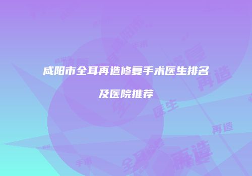 咸阳市全耳再造修复手术医生排名及医院推荐