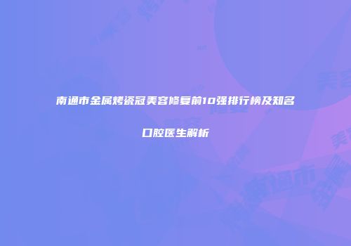 南通市金属烤瓷冠美容修复前10强排行榜及知名口腔医生解析