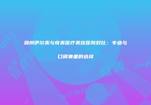 滁州伊尔美与奇美医疗美容医院对比：专业与口碑兼备的选择