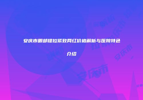 安庆市眼部提拉紧致网红价格解析与医院特色介绍