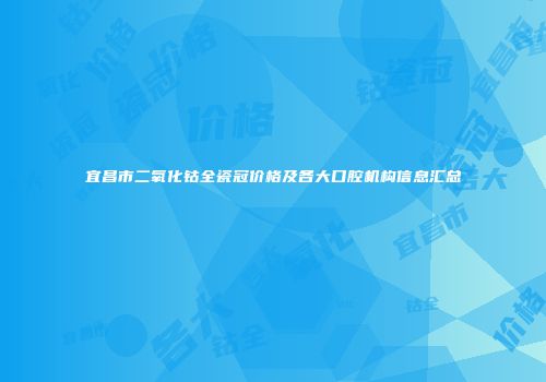 宜昌市二氧化钴全瓷冠价格及各大口腔机构信息汇总