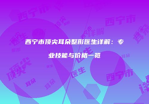 西宁市顶尖耳朵整形医生详解：专业技能与价格一览