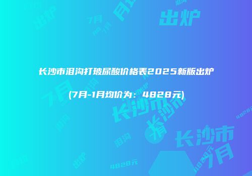 长沙市泪沟打玻尿酸价格表2025新版出炉(7月-1月均价为：4828元)