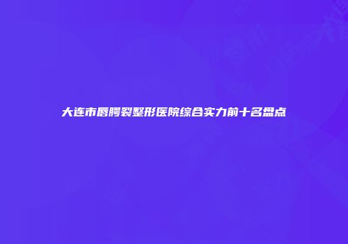大连市唇腭裂整形医院综合实力前十名盘点