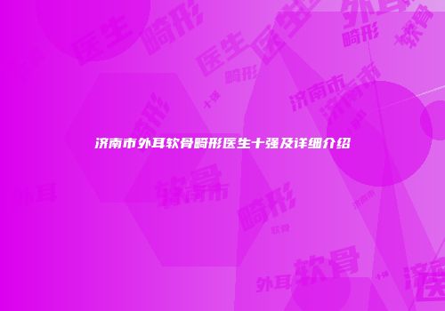 济南市外耳软骨畸形医生十强及详细介绍