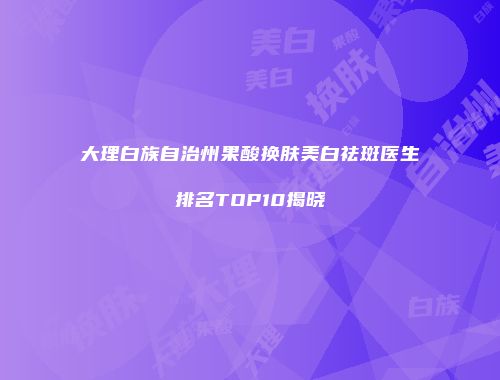 大理白族自治州果酸换肤美白祛斑医生排名TOP10揭晓