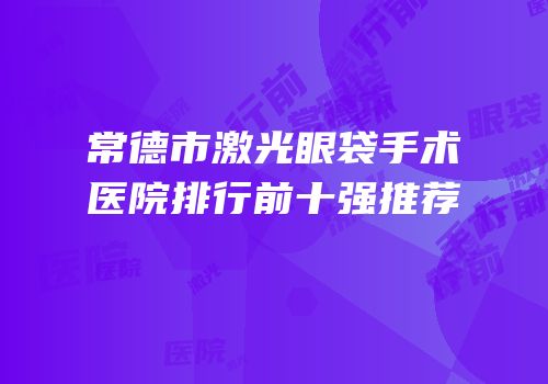 常德市激光眼袋手术医院排行前十强推荐