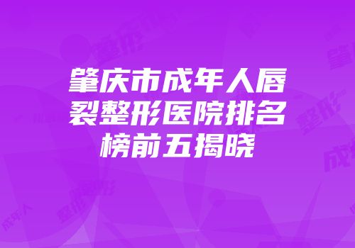 肇庆市成年人唇裂整形医院排名榜前五揭晓