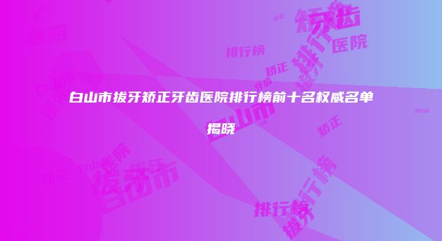 白山市拔牙矫正牙齿医院排行榜前十名权威名单揭晓