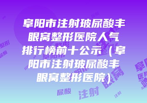阜阳市注射玻尿酸丰眼窝整形医院人气排行榜前十公示（阜阳市注射玻尿酸丰眼窝整形医院）
