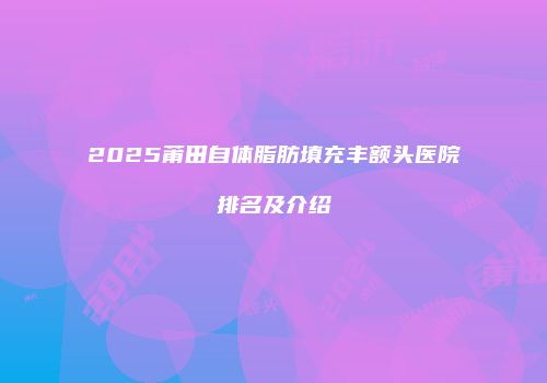 2025莆田自体脂肪填充丰额头医院排名及介绍