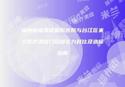 福州市福美容整形医院与台江区米兰医疗美容门诊部实力对比及选择指南