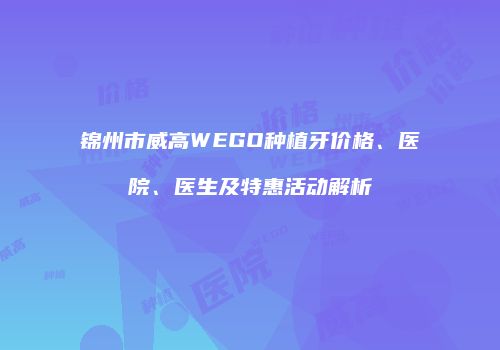 锦州市威高WEGO种植牙价格、医院、医生及特惠活动解析