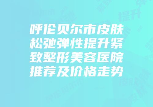 呼伦贝尔市皮肤松弛弹性提升紧致整形美容医院推荐及价格走势