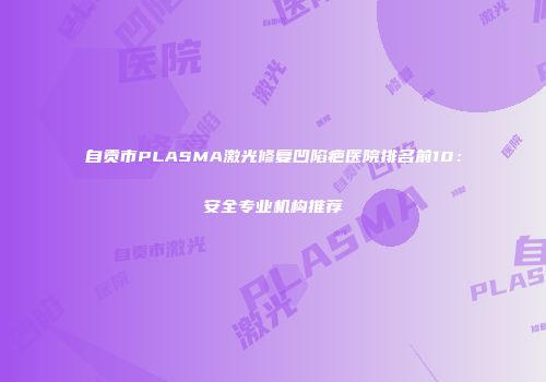 自贡市PLASMA激光修复凹陷疤医院排名前10：安全专业机构推荐