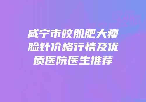 咸宁市咬肌肥大瘦脸针价格行情及优质医院医生推荐