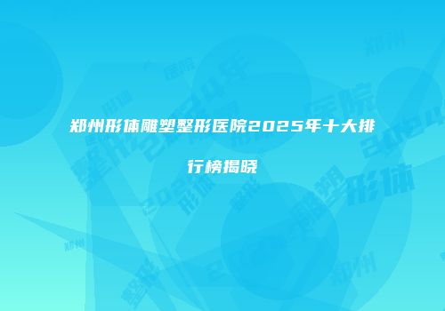 郑州形体雕塑整形医院2025年十大排行榜揭晓