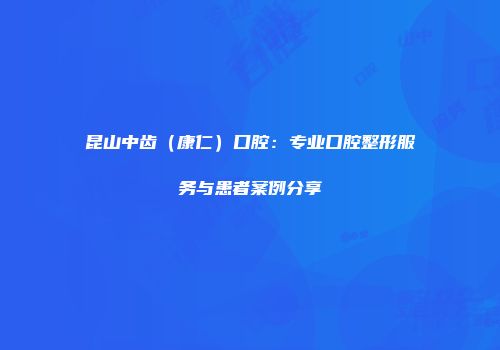 昆山中齿（康仁）口腔：专业口腔整形服务与患者案例分享
