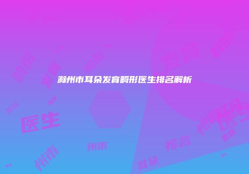 滁州市耳朵发育畸形医生排名解析