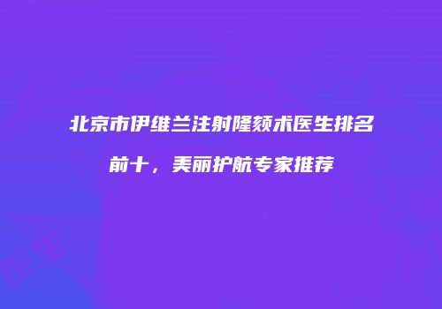 北京市伊维兰注射隆颏术医生排名前十，美丽护航专家推荐