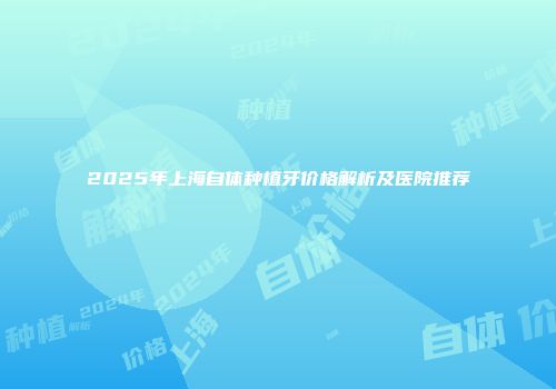 2025年上海自体种植牙价格解析及医院推荐