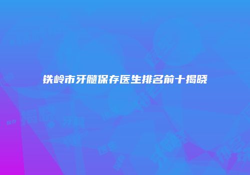 铁岭市牙髓保存医生排名前十揭晓